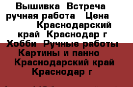 Вышивка “Встреча“, ручная работа › Цена ­ 1 500 - Краснодарский край, Краснодар г. Хобби. Ручные работы » Картины и панно   . Краснодарский край,Краснодар г.